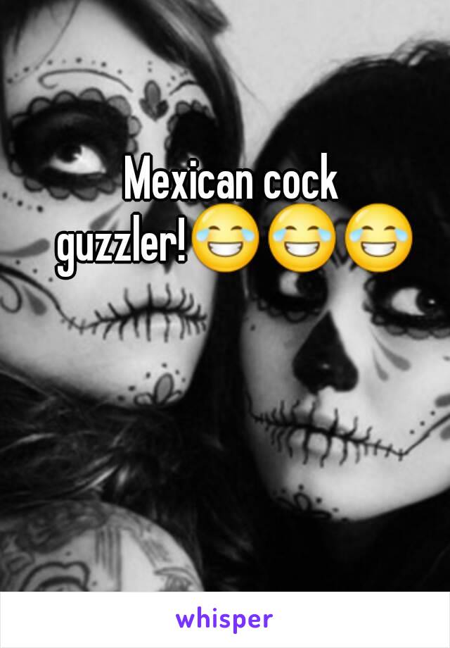 Mexican cock guzzler!😂😂😂