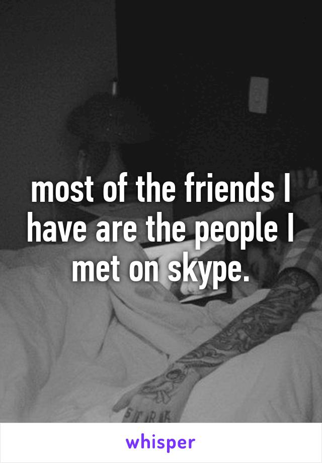most of the friends I have are the people I met on skype.