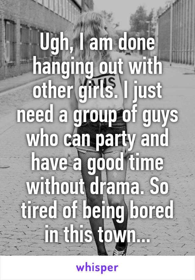 Ugh, I am done hanging out with other girls. I just need a group of guys who can party and have a good time without drama. So tired of being bored in this town...