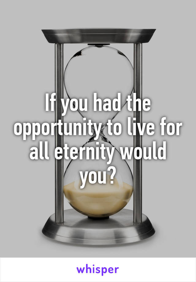 If you had the opportunity to live for all eternity would you?
