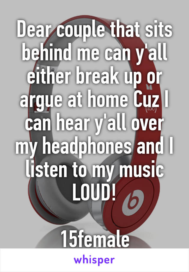Dear couple that sits behind me can y'all either break up or argue at home Cuz I can hear y'all over my headphones and I listen to my music LOUD!

15female