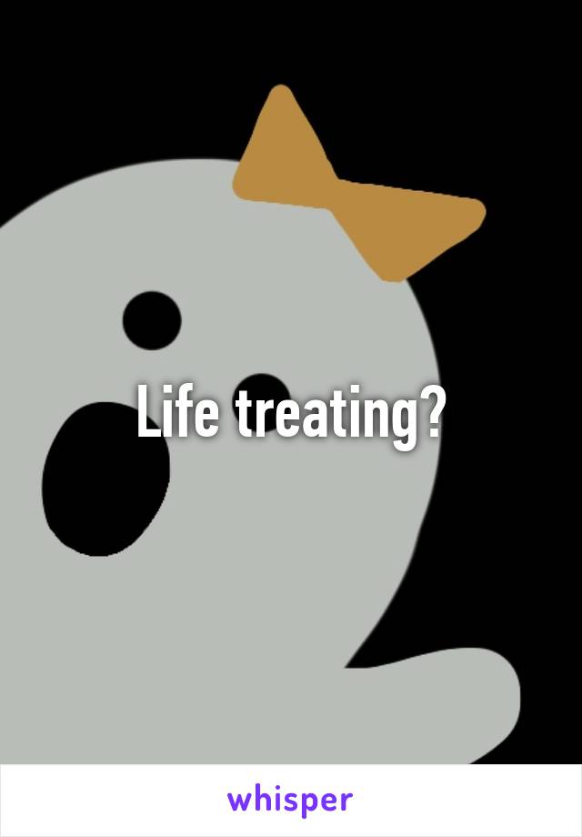 Life treating?