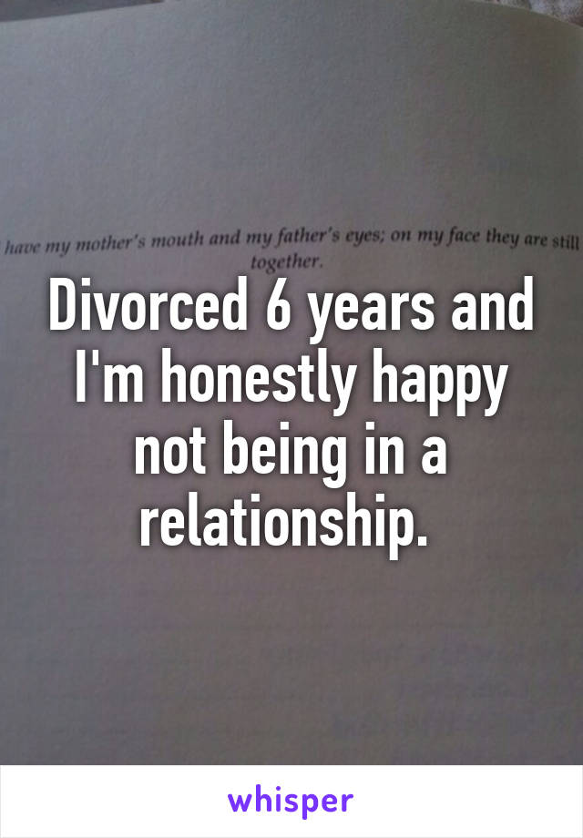 Divorced 6 years and I'm honestly happy not being in a relationship. 