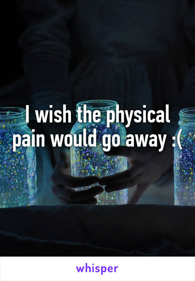 I wish the physical pain would go away :( 
