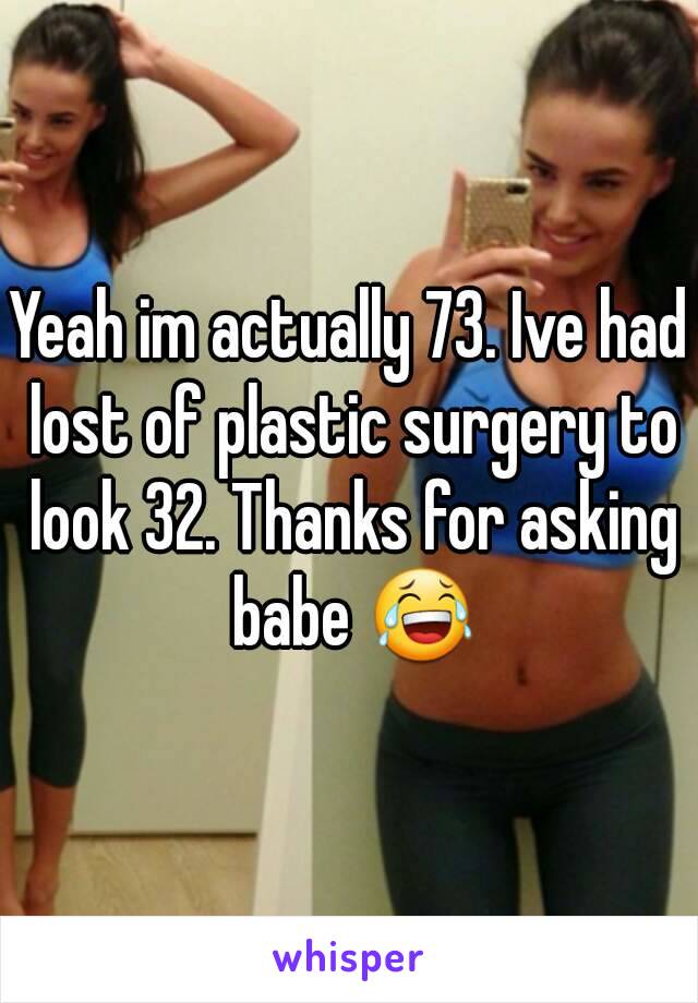 Yeah im actually 73. Ive had lost of plastic surgery to look 32. Thanks for asking babe 😂
