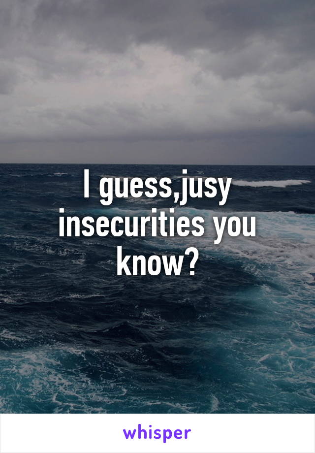I guess,jusy insecurities you know?