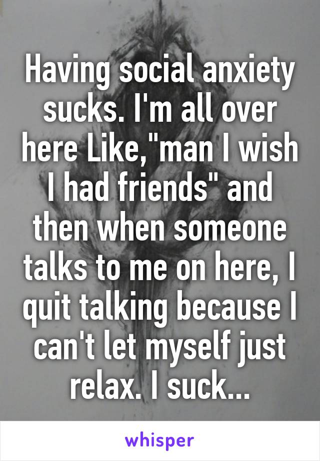 Having social anxiety sucks. I'm all over here Like,"man I wish I had friends" and then when someone talks to me on here, I quit talking because I can't let myself just relax. I suck...
