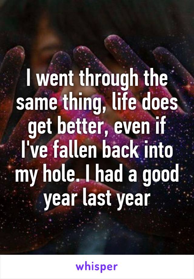 I went through the same thing, life does get better, even if I've fallen back into my hole. I had a good year last year