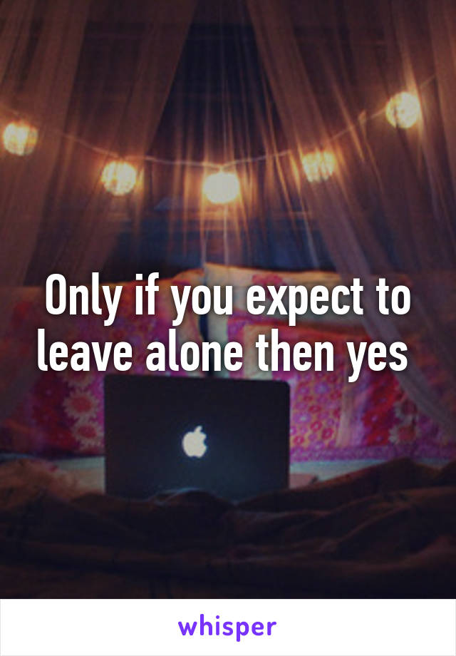 Only if you expect to leave alone then yes 