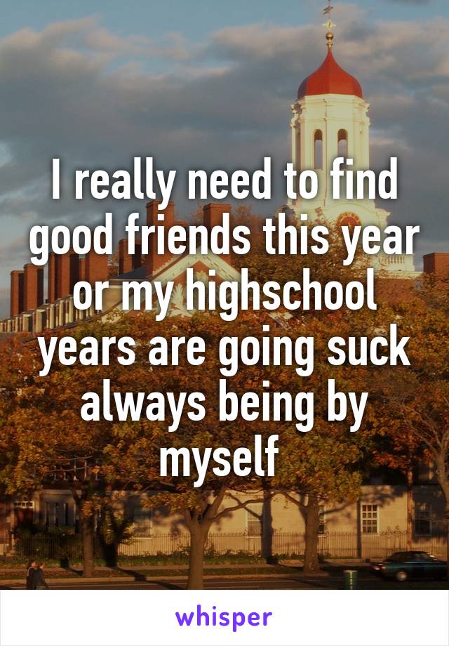 I really need to find good friends this year or my highschool years are going suck always being by myself 