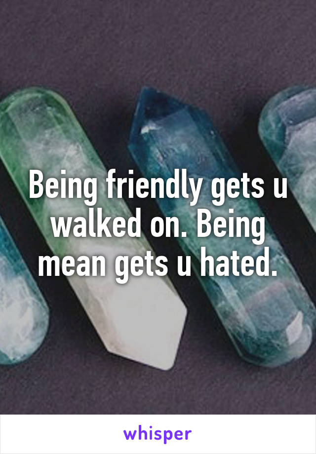 Being friendly gets u walked on. Being mean gets u hated.