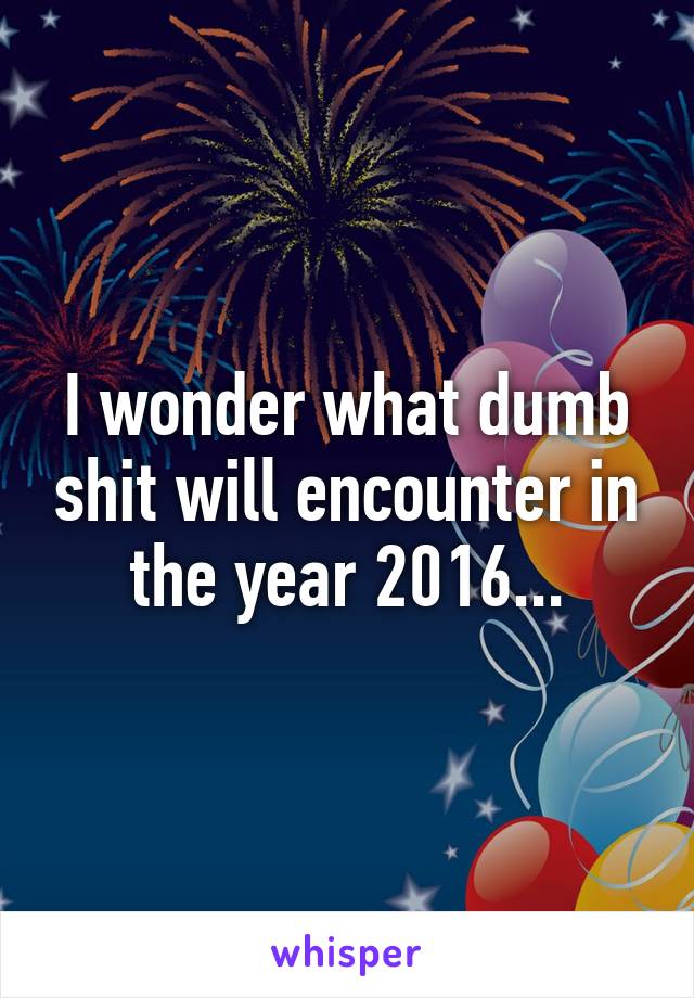 I wonder what dumb shit will encounter in the year 2016...