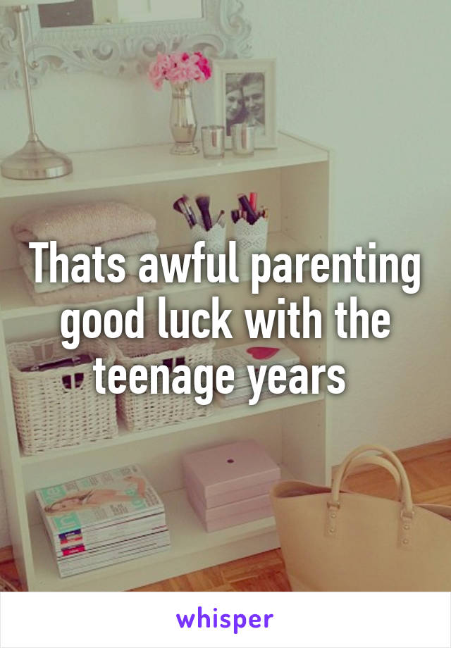 Thats awful parenting good luck with the teenage years 