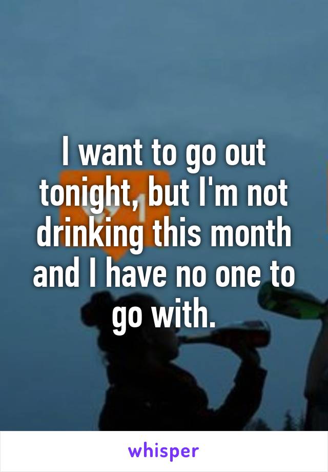 I want to go out tonight, but I'm not drinking this month and I have no one to go with.