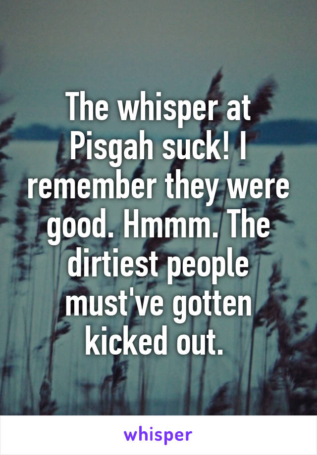 The whisper at Pisgah suck! I remember they were good. Hmmm. The dirtiest people must've gotten kicked out. 