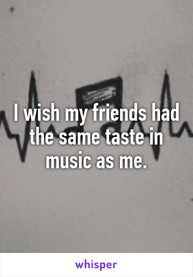 I wish my friends had the same taste in music as me.