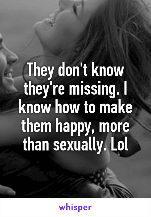 They don't know they're missing. I know how to make them happy, more than sexually. Lol