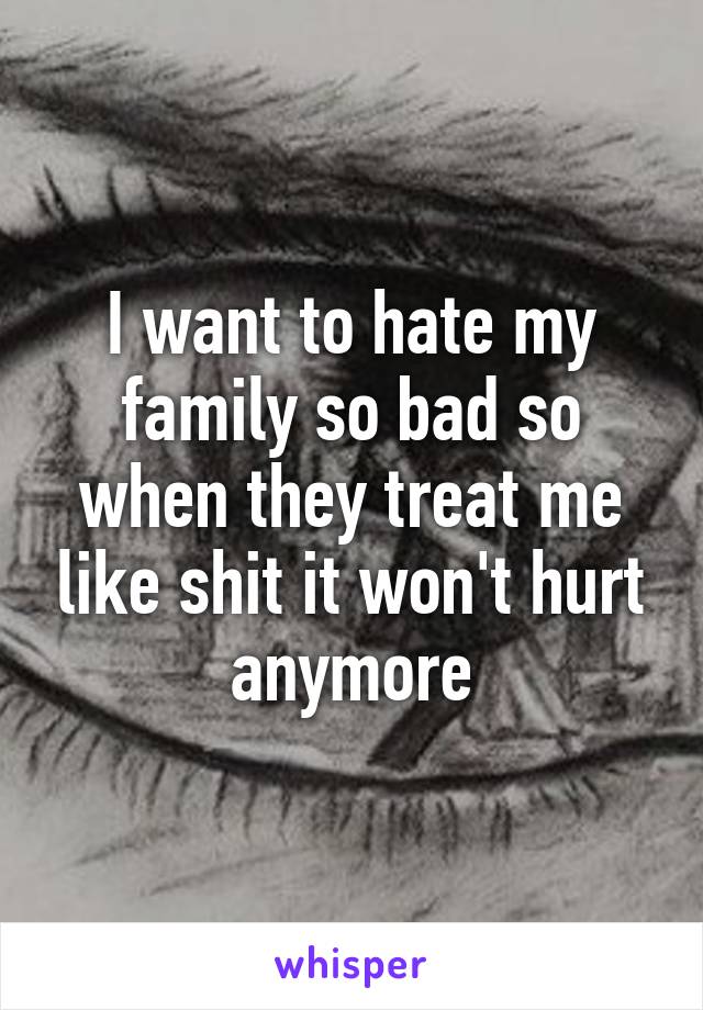 I want to hate my family so bad so when they treat me like shit it won't hurt anymore