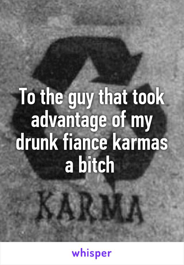 To the guy that took advantage of my drunk fiance karmas a bitch 
