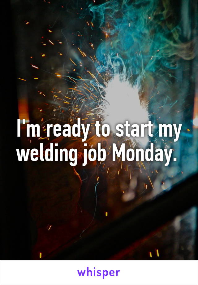 I'm ready to start my welding job Monday. 