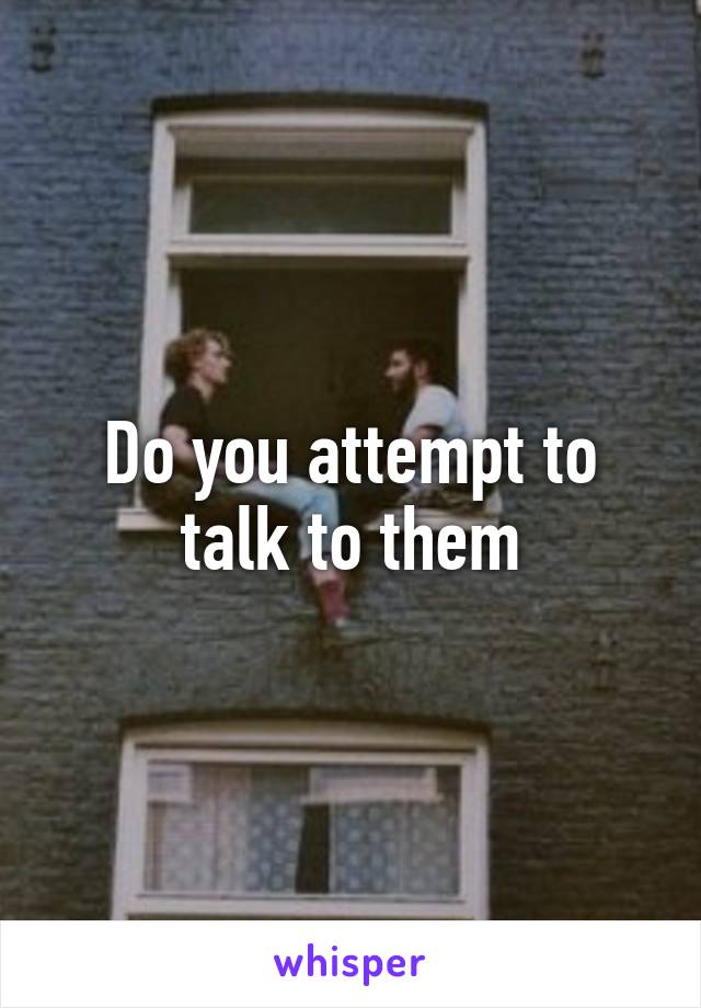 Do you attempt to talk to them