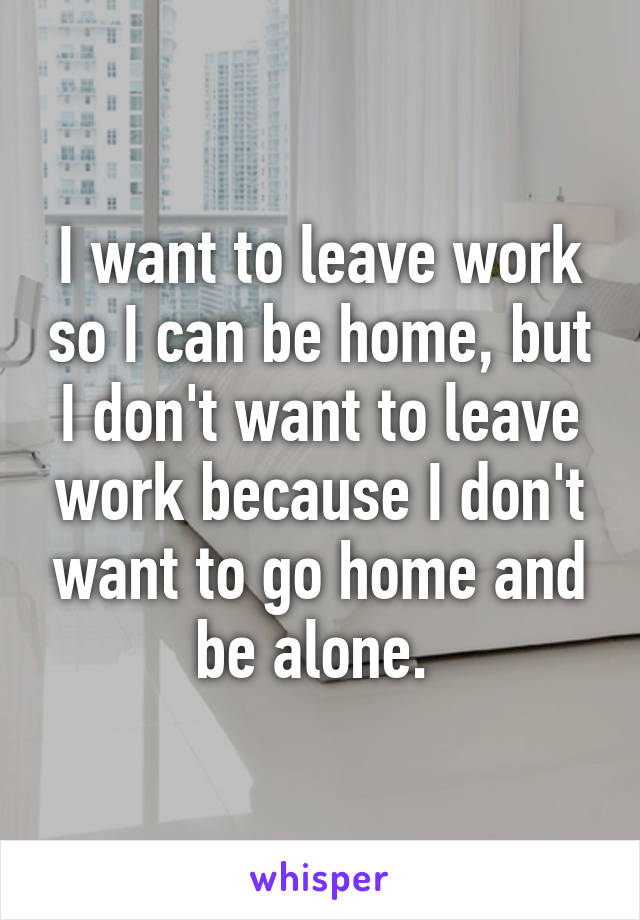 I want to leave work so I can be home, but I don't want to leave work because I don't want to go home and be alone. 
