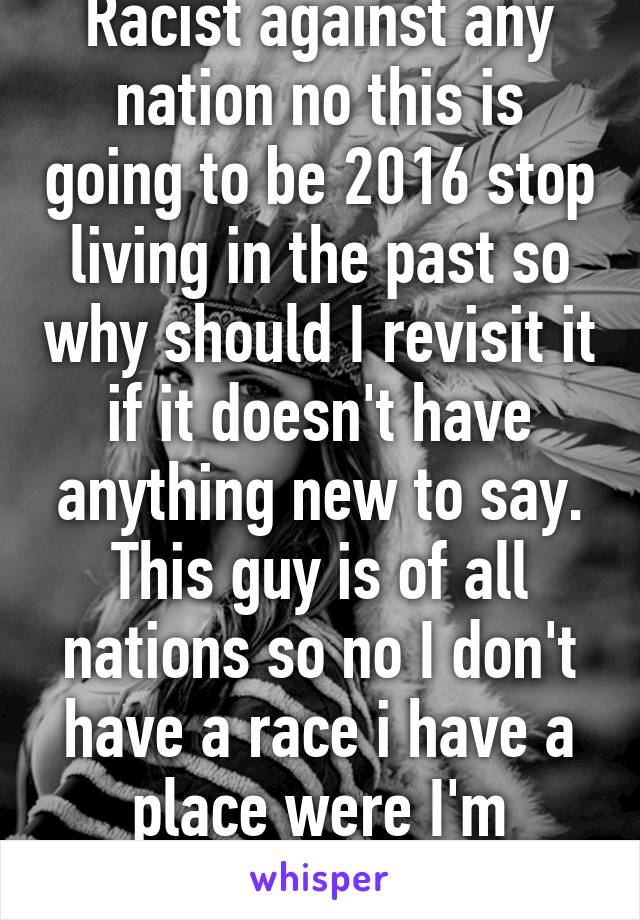 Racist against any nation no this is going to be 2016 stop living in the past so why should I revisit it if it doesn't have anything new to say. This guy is of all nations so no I don't have a race i have a place were I'm always excepted 
