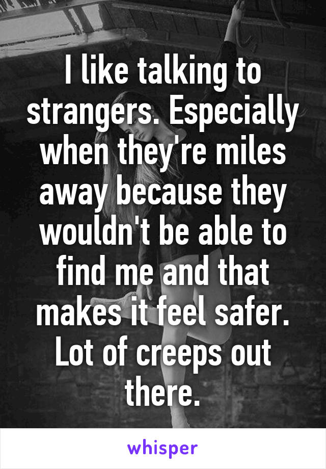 I like talking to strangers. Especially when they're miles away because they wouldn't be able to find me and that makes it feel safer. Lot of creeps out there.