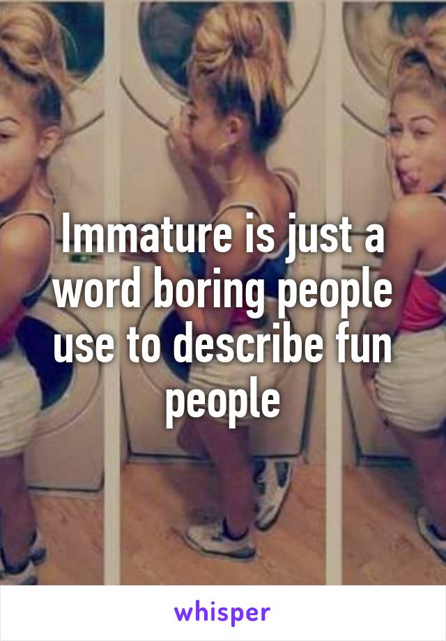 Immature is just a word boring people use to describe fun people