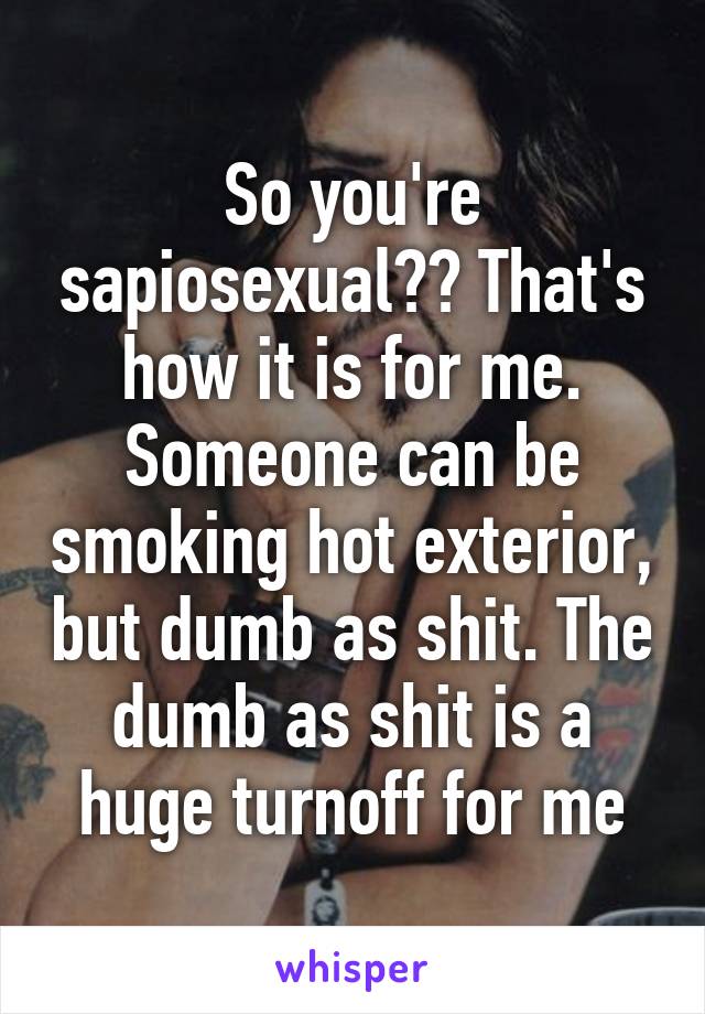 So you're sapiosexual?? That's how it is for me. Someone can be smoking hot exterior, but dumb as shit. The dumb as shit is a huge turnoff for me