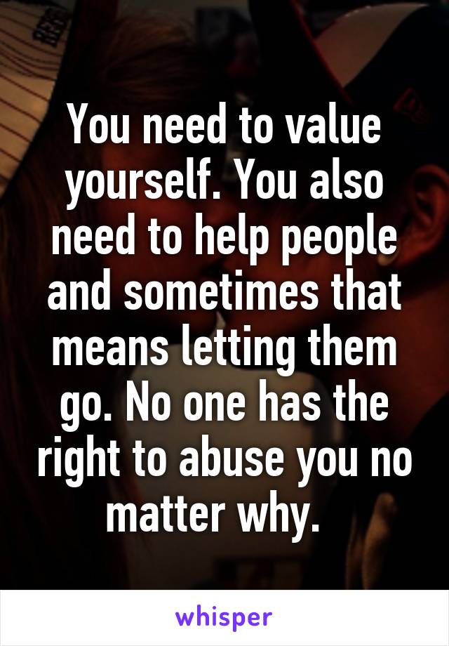 You need to value yourself. You also need to help people and sometimes that means letting them go. No one has the right to abuse you no matter why.  