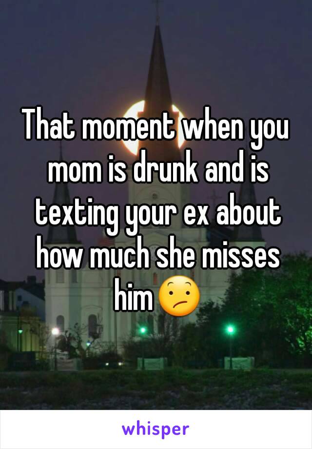 That moment when you mom is drunk and is texting your ex about how much she misses him😕