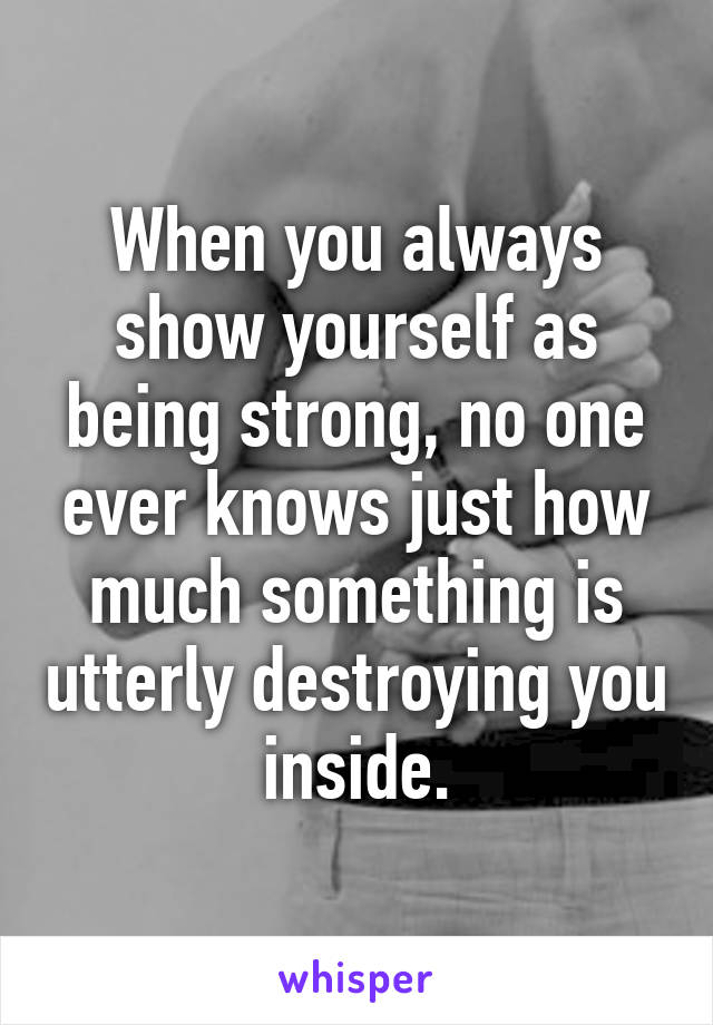 When you always show yourself as being strong, no one ever knows just how much something is utterly destroying you inside.