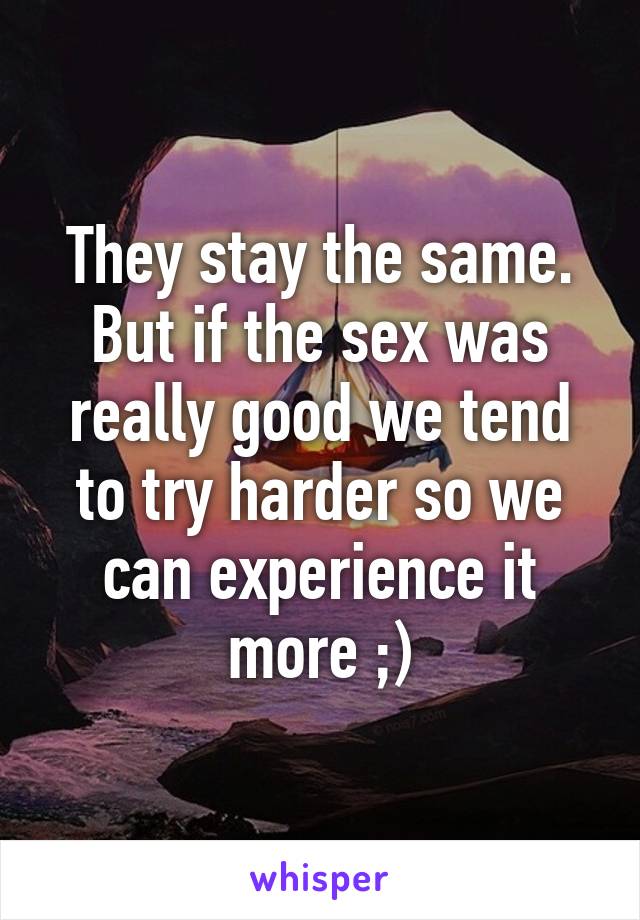 They stay the same. But if the sex was really good we tend to try harder so we can experience it more ;)