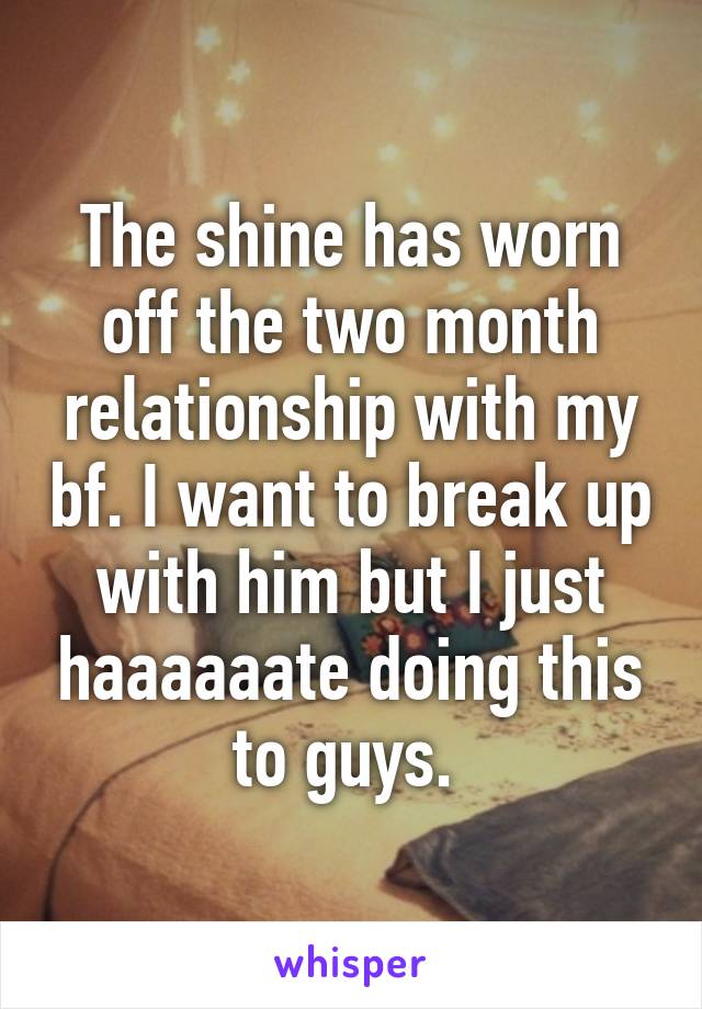 The shine has worn off the two month relationship with my bf. I want to break up with him but I just haaaaaate doing this to guys. 