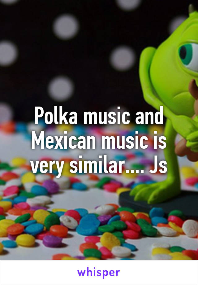 Polka music and Mexican music is very similar.... Js