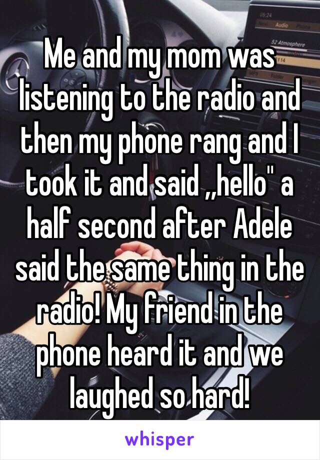 Me and my mom was listening to the radio and then my phone rang and I took it and said ,,hello" a half second after Adele said the same thing in the radio! My friend in the phone heard it and we laughed so hard!