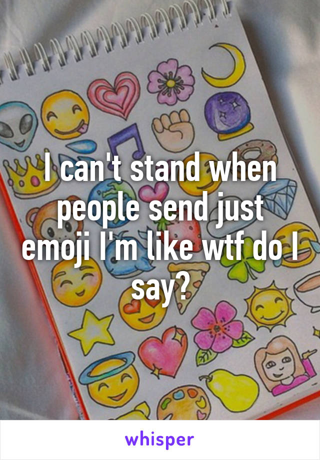 I can't stand when people send just emoji I'm like wtf do I say?