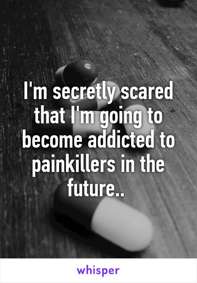 I'm secretly scared that I'm going to become addicted to painkillers in the future.. 