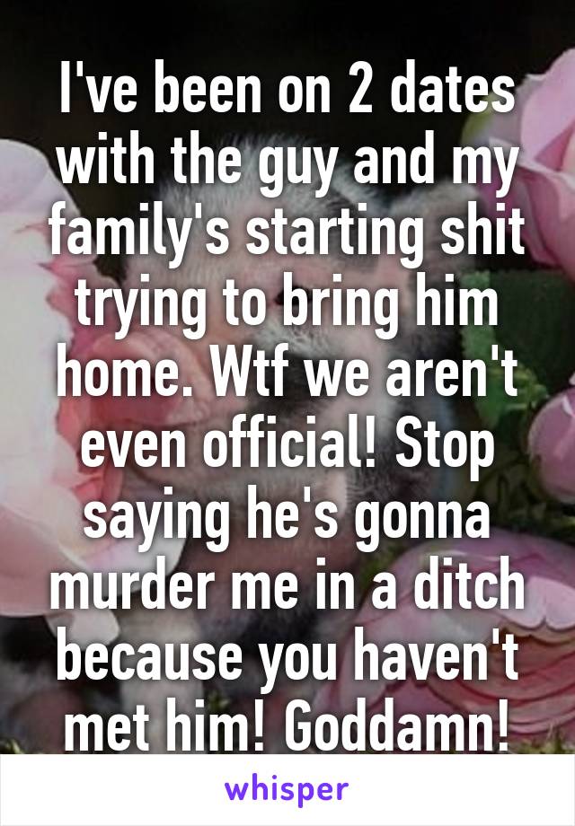 I've been on 2 dates with the guy and my family's starting shit trying to bring him home. Wtf we aren't even official! Stop saying he's gonna murder me in a ditch because you haven't met him! Goddamn!