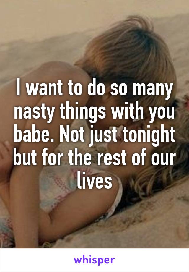 I want to do so many nasty things with you babe. Not just tonight but for the rest of our lives