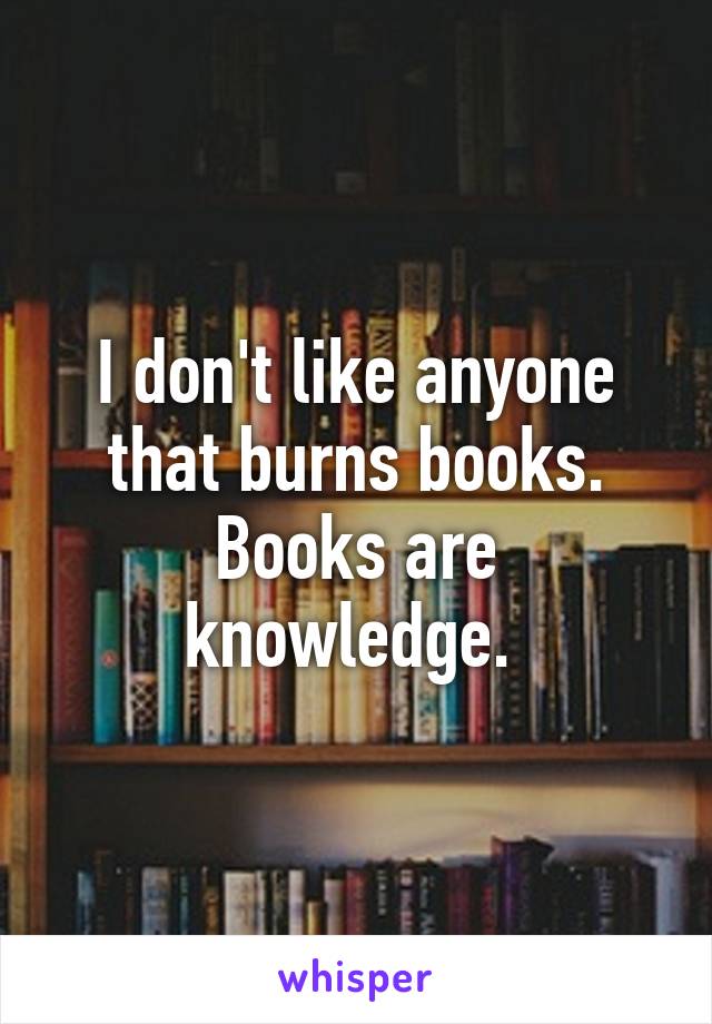 I don't like anyone that burns books. Books are knowledge. 