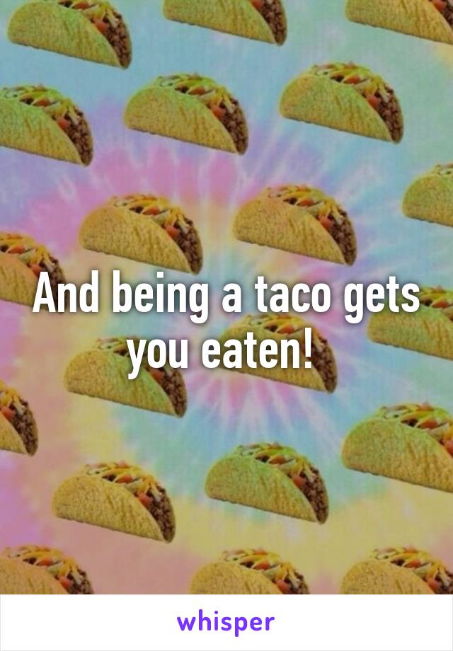 And being a taco gets you eaten! 