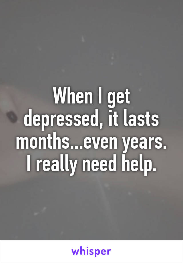 When I get depressed, it lasts months...even years. I really need help.