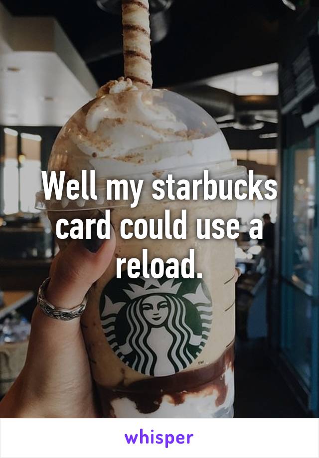 Well my starbucks card could use a reload.