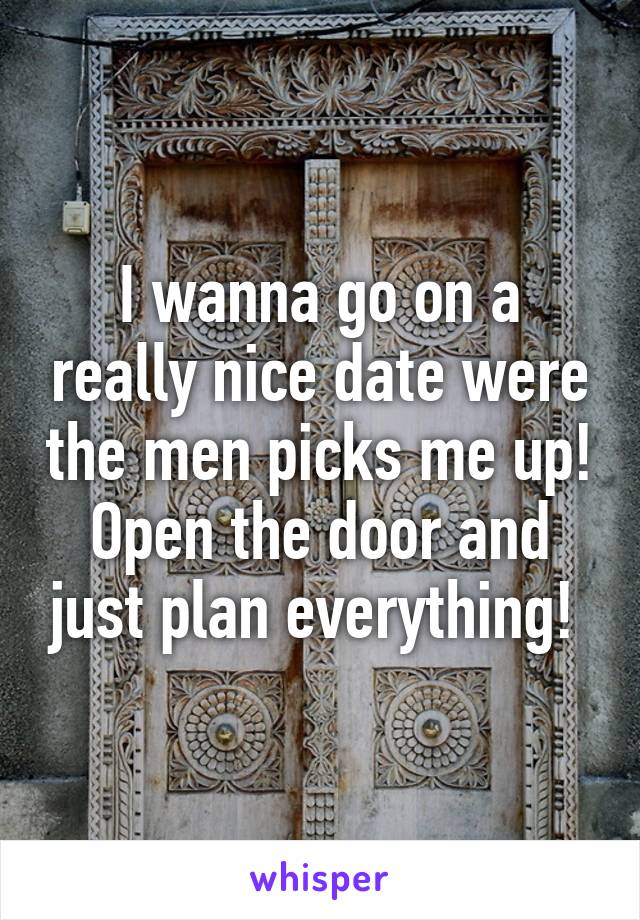 I wanna go on a really nice date were the men picks me up! Open the door and just plan everything! 