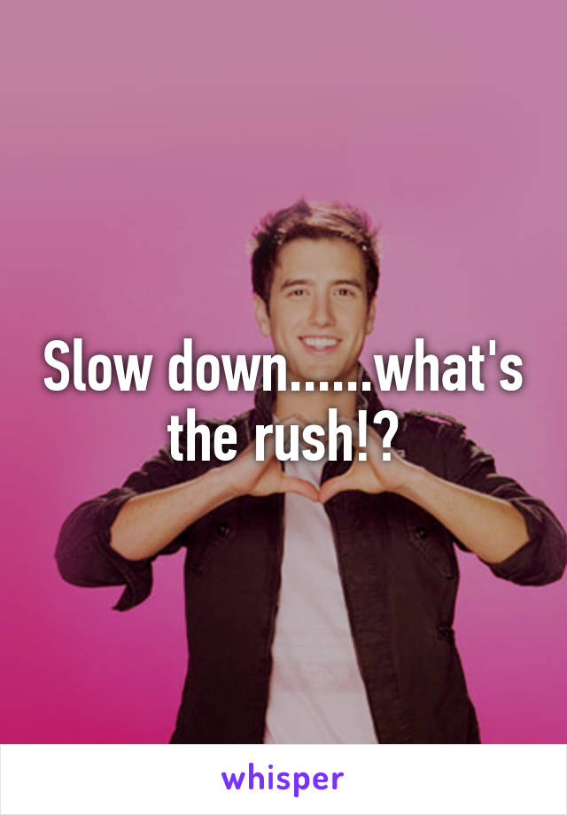 Slow down......what's the rush!?