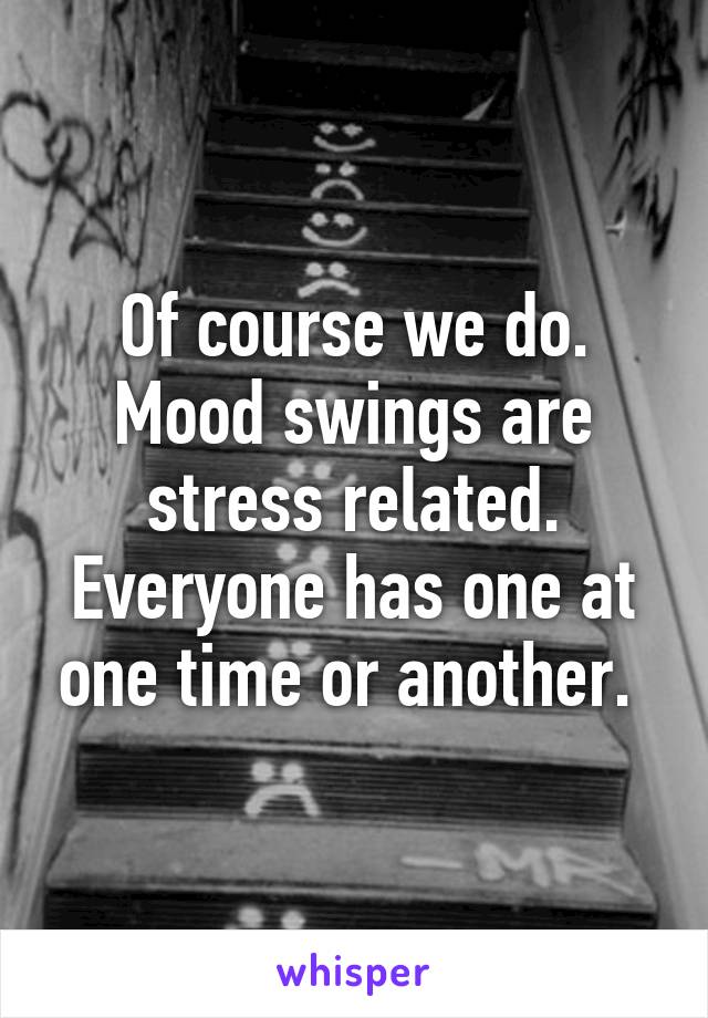 Of course we do. Mood swings are stress related. Everyone has one at one time or another. 