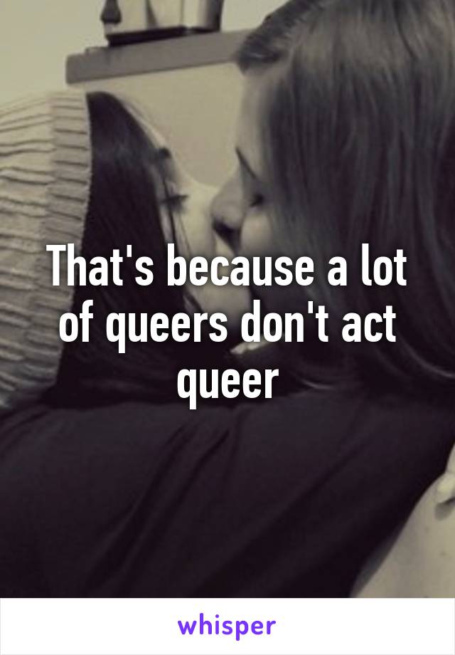 That's because a lot of queers don't act queer