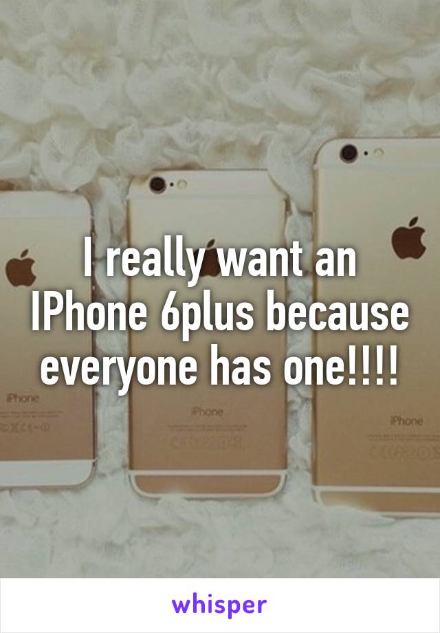 I really want an IPhone 6plus because everyone has one!!!!